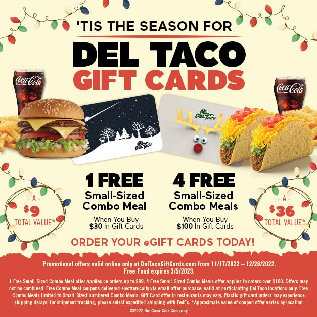 'Tis The Season For Del Taco Gift Cards. Order Your eGift Cards Today! 1 Free Small-Sized Combo Meal When You Buy $30 in Gift Cards. 4 Free Small-Sized Combo Meals When You Buy $100 in Gift Cards.